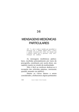 36
MENSAGENS MEDIÚNICAS
PARTICULARES
203. "(...) não é senão à medida que ajaculdade se
desenvolve que o médium adquire pouco a pouco
a aptidão necessária para entrar em relação com
o primeiro espírito que se apresenta." (Cap. XVII -
Formação dos médiuns)
As mensagens mediúnicas particu-
lares, recebidas principalmente por meio da
psicografia, constituem, por assim dizer, um
capítulo à parte no estudo da mediunidade.
Não é fácil ao médium dedicar-se à
recepção das referidas páginas, mormente
quando atuando em público.
Dentre os vários fatores a serem
considerados, alinharemos alguns pertinentes
164 Carlos A. Baccelli / O d i l o n Fernandes
 