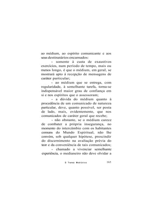 ao médium, ao espírito comunicante e aos
seus destinatários encarnados:
- somente à custa de exaustivos
exercícios, num período de tempo, mais ou
menos longo, é que o médium, em geral, se
mostrará apto à recepção de mensagens de
caráter particular;
- ao médium que se entrega, com
regularidade, à semelhante tarefa, torna-se
indispensável maior grau de confiança em
si e nos espíritos que o assessoram;
- a dúvida do médium quanto à
procedência de um comunicado de natureza
particular, deve, quanto possível, ser posta
de lado, mais, evidentemente, que nos
comunicados de caráter geral que recebe;
- não obstante, se o médium carece
de combater a própria insegurança, no
momento do intercâmbio com os habitantes
comuns do Mundo Espiritual, não lhe
convém, sob qualquer hipótese, prescindir
do discernimento na avaliação prévia do
teor e da conveniência de tais comunicados;
- chamado a vivenciar semelhante
experiência, o medianeiro não deve olvidar a
O Transe M e d i ú n i c o 165
 