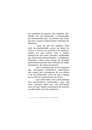 sua condição de parceiro dos espíritos, faci-
litando, por seu intermédio, a comunicação
do desencarnado que, na maioria das vezes,
age sem o menor conhecimento e domínio do
fenômeno;
- mais do que em qualquer outro
setor da mediunidade, posta, em nome do
Cristo, a serviço do consolo e do esclareci-
mento aos que sofrem com a suposta
ausência de seus entes queridos, arrebatados
que foram pela desencarnação, o medianeiro
chamado a atuar neste campo de atividade
doutrinária necessita estar imbuído do maior
desinteresse de natureza pessoal;
- que o médium que se faz intérprete
das mensagens mediúnicas particulares
não cogite, por recompensa de seu esforço
e de sua dedicação, mais do que a alegria
de ser útil no cumprimento do dever;
- que saiba lidar com a desconfiança
dos destinatários encarnados, que, não
raro, desejam obter por seu intermédio
mais do que simples mensagem de consolo,
em descabido nível de exigência;
1 66 Carlos A. Baccelli / O d i l o n Fernandes
 