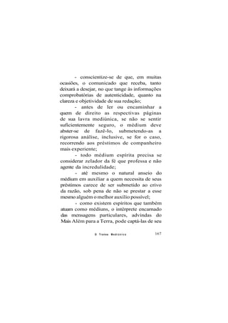 - conscientize-se de que, em muitas
ocasiões, o comunicado que receba, tanto
deixará a desejar, no que tange às informações
comprobatórias de autenticidade, quanto na
clareza e objetividade de sua redação;
- antes de ler ou encaminhar a
quem de direito as respectivas páginas
de sua lavra mediúnica, se não se sentir
suficientemente seguro, o médium deve
abster-se de fazê-lo, submetendo-as a
rigorosa análise, inclusive, se for o caso,
recorrendo aos préstimos de companheiro
mais experiente;
- todo médium espírita precisa se
considerar zelador da fé que professa e não
agente da incredulidade;
- até mesmo o natural anseio do
médium em auxiliar a quem necessita de seus
préstimos carece de ser submetido ao crivo
da razão, sob pena de não se prestar a esse
mesmo alguém o melhor auxílio possível;
- como existem espíritos que também
atuam como médiuns, o intérprete encarnado
das mensagens particulares, advindas do
Mais Além para a Terra, pode captá-las de seu
O Transe M e d i ú n i c o 167
 