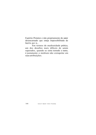 Espírito Protetor e não propriamente do autor
desencarnado que esteja impossibilitado de
fazê-lo por si...
Em termos de mediunidade prática,
um dos desafios mais difíceis de serem
superados, quando se sinta tentado a tanto,
é justamente o médium não extrapolar em
suas atribuições.
168 Carlos A. Baccelli / O d i l o n Fernandes
 