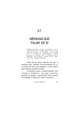37
MÉDIUNS QUE
FALAM DE SI
Médiuns orgulhosos: os que se envaidecem com as
comunicações que recebem; julgam não ter mais
nada que aprender no Espiritismo e não tomam
para si as lições que frequentemente recebem
da parte dos Espíritos. Não se contentam com as
faculdades que possuem; querem tê-las todas.
(Cap. XVI - Médiuns especiais)
Nada há de mais ridículo do que o
médium que, falando excessivamente de si,
se coloca no foco das atenções e está sempre
provocando o próprio elogio.
O médium sério, comprometido com
a Causa, é modesto e, em tudo o que faz,
procura se apagar, transferindo todo mérito
do trabalho à ação dos Bons Espíritos.
O Transe M e d i ú n i c o 169
 