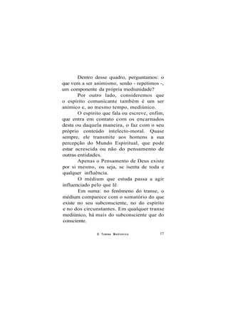 Dentro desse quadro, perguntamos: o
que vem a ser animismo, senão - repetimos -,
um componente da própria mediunidade?
Por outro lado, consideremos que
o espírito comunicante também é um ser
anímico e, ao mesmo tempo, mediúnico.
O espírito que fala ou escreve, enfim,
que entra em contato com os encarnados
desta ou daquela maneira, o faz com o seu
próprio conteúdo intelecto-moral. Quase
sempre, ele transmite aos homens a sua
percepção do Mundo Espiritual, que pode
estar acrescida ou não do pensamento de
outras entidades.
Apenas o Pensamento de Deus existe
por si mesmo, ou seja, se isenta de toda e
qualquer influência.
O médium que estuda passa a agir
influenciado pelo que lê.
Em suma: no fenômeno do transe, o
médium comparece com o somatório do que
existe no seu subconsciente, no do espírito
e no dos circunstantes. Em qualquer transe
mediúnico, há mais do subconsciente que do
consciente.
O Transe M e d i ú n i c o 17
 