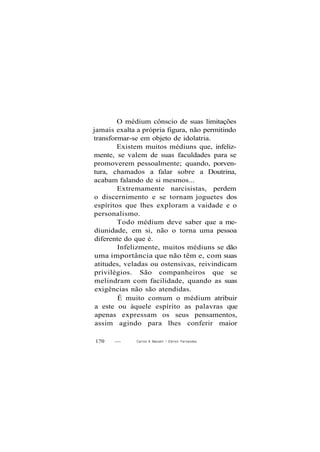 O médium cônscio de suas limitações
jamais exalta a própria figura, não permitindo
transformar-se em objeto de idolatria.
Existem muitos médiuns que, infeliz-
mente, se valem de suas faculdades para se
promoverem pessoalmente; quando, porven-
tura, chamados a falar sobre a Doutrina,
acabam falando de si mesmos...
Extremamente narcisistas, perdem
o discernimento e se tornam joguetes dos
espíritos que lhes exploram a vaidade e o
personalismo.
Todo médium deve saber que a me-
diunidade, em si, não o torna uma pessoa
diferente do que é.
Infelizmente, muitos médiuns se dão
uma importância que não têm e, com suas
atitudes, veladas ou ostensivas, reivindicam
privilégios. São companheiros que se
melindram com facilidade, quando as suas
exigências não são atendidas.
É muito comum o médium atribuir
a este ou àquele espírito as palavras que
apenas expressam os seus pensamentos,
assim agindo para lhes conferir maior
170 — Carlos A Baccelli / O d i l o n Fernandes
 