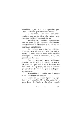 autoridade e justificar as exigências, por
vezes, absurdas que fazem aos outros.
O médium, que quer ser mais
médium que é, termina não sendo nem
mesmo o médium que poderia ser.
Infelizmente, muitos medianeiros
têm se perdido pela vaidade exacerbada,
transformando a Doutrina num balcão de
interesses subalternos.
De muitas maneiras, o médium
pode não dar de graça o que, de graça,
recebe... A mais comum não é a que envolve
transações de caráter financeiro, mas, sim,
permuta de favores.
Que o médium tome redobrado
cuidado, ao se sentir compelido a narrar
experiências que lhe dizem respeito no
trato com os espíritos, no que é sempre
preferível omitir trechos que o coloquem
em destaque.
Mediunidade exercida sem discrição
é um libelo contra si mesma.
Lucas, em Atos dos Apóstolos, capí-
tulo 14, versículos 11 a 15, descreve a
experiência de Paulo e Barnabé, quando
O Transe M e d i ú n i c o 171
 