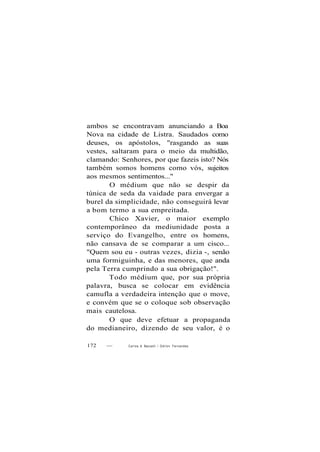 ambos se encontravam anunciando a Boa
Nova na cidade de Listra. Saudados como
deuses, os apóstolos, "rasgando as suas
vestes, saltaram para o meio da multidão,
clamando: Senhores, por que fazeis isto? Nós
também somos homens como vós, sujeitos
aos mesmos sentimentos..."
O médium que não se despir da
túnica de seda da vaidade para envergar a
burel da simplicidade, não conseguirá levar
a bom termo a sua empreitada.
Chico Xavier, o maior exemplo
contemporâneo da mediunidade posta a
serviço do Evangelho, entre os homens,
não cansava de se comparar a um cisco...
"Quem sou eu - outras vezes, dizia -, senão
uma formiguinha, e das menores, que anda
pela Terra cumprindo a sua obrigação!".
Todo médium que, por sua própria
palavra, busca se colocar em evidência
camufla a verdadeira intenção que o move,
e convém que se o coloque sob observação
mais cautelosa.
O que deve efetuar a propaganda
do medianeiro, dizendo de seu valor, é o
172 — Carlos A Baccelli / Odilon Fernandes
 