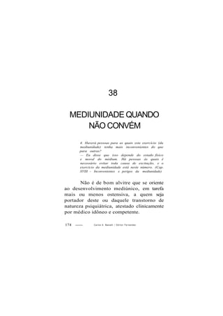 38
MEDIUNIDADE QUANDO
NÃO CONVÉM
4. Haverá pessoas para as quais este exercício (da
mediunidade) tenha mais inconvenientes do que
para outras?
— Eu disse que isso depende do estado físico
e moral do médium. Há pessoas às quais é
necessário evitar toda causa de excitação, e o
exercício da mediunidade está neste número. (Cap.
XVIII - Inconvenientes e perigos da mediunidade)
Não é de bom alvitre que se oriente
ao desenvolvimento mediúnico, em tarefa
mais ou menos ostensiva, a quem seja
portador deste ou daquele transtorno de
natureza psiquiátrica, atestado clinicamente
por médico idôneo e competente.
174 Carlos A. Baccelli / O d i l o n Fernandes
 