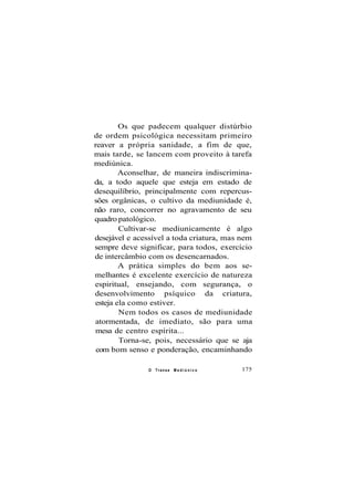 Os que padecem qualquer distúrbio
de ordem psicológica necessitam primeiro
reaver a própria sanidade, a fim de que,
mais tarde, se lancem com proveito à tarefa
mediúnica.
Aconselhar, de maneira indiscrimina-
da, a todo aquele que esteja em estado de
desequilíbrio, principalmente com repercus-
sões orgânicas, o cultivo da mediunidade é,
não raro, concorrer no agravamento de seu
quadro patológico.
Cultivar-se mediunicamente é algo
desejável e acessível a toda criatura, mas nem
sempre deve significar, para todos, exercício
de intercâmbio com os desencarnados.
A prática simples do bem aos se-
melhantes é excelente exercício de natureza
espiritual, ensejando, com segurança, o
desenvolvimento psíquico da criatura,
esteja ela como estiver.
Nem todos os casos de mediunidade
atormentada, de imediato, são para uma
mesa de centro espírita...
Torna-se, pois, necessário que se aja
com bom senso e ponderação, encaminhando
O Transe M e d i ú n i c o 175
 