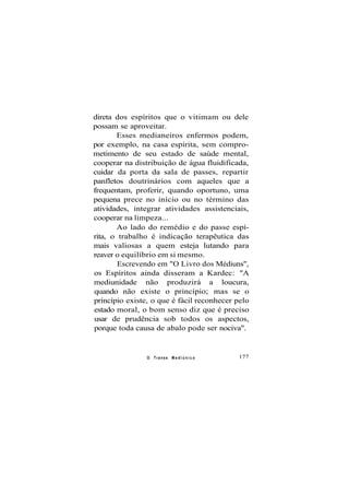 direta dos espíritos que o vitimam ou dele
possam se aproveitar.
Esses medianeiros enfermos podem,
por exemplo, na casa espírita, sem compro-
metimento de seu estado de saúde mental,
cooperar na distribuição de água fluidificada,
cuidar da porta da sala de passes, repartir
panfletos doutrinários com aqueles que a
frequentam, proferir, quando oportuno, uma
pequena prece no início ou no término das
atividades, integrar atividades assistenciais,
cooperar na limpeza...
Ao lado do remédio e do passe espí-
rita, o trabalho é indicação terapêutica das
mais valiosas a quem esteja lutando para
reaver o equilíbrio em si mesmo.
Escrevendo em "O Livro dos Médiuns",
os Espíritos ainda disseram a Kardec: "A
mediunidade não produzirá a loucura,
quando não existe o princípio; mas se o
princípio existe, o que é fácil reconhecer pelo
estado moral, o bom senso diz que é preciso
usar de prudência sob todos os aspectos,
porque toda causa de abalo pode ser nociva".
O Transe M e d i ú n i c o 177
 