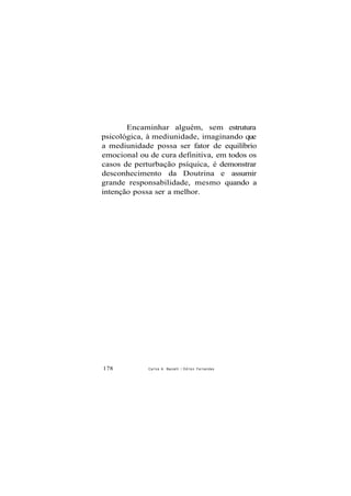 Encaminhar alguém, sem estrutura
psicológica, à mediunidade, imaginando que
a mediunidade possa ser fator de equilíbrio
emocional ou de cura definitiva, em todos os
casos de perturbação psíquica, é demonstrar
desconhecimento da Doutrina e assumir
grande responsabilidade, mesmo quando a
intenção possa ser a melhor.
178 Carlos A. Baccelli / O d i l o n Fernandes
 