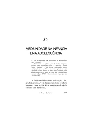 39
MEDIUNIDADE NA INFÂNCIA
ENA ADOLESCÊNCIA
6. Há inconveniente em desenvolver a mediunidade
nas crianças?
— Certamente e afirmo que é muito perigoso;
porque estes organismos fracos e delicados seriam
muito abalados e sua jovem imaginação muito
sobreexcitada; também os pais prudentes as
afastarão destas ideias ou pelo menos somente lhes
falarão delas sob o ponto de vista das consequências
morais. (Cap. XVIII - Inconvenientes e perigos da
mediunidade)
A mediunidade é uma percepção que,
gradativamente, vem despontando na criatura
humana, para se lhe fixar como patrimônio
sensório em definitivo.
O Transe M e d i ú n i c o 179
 