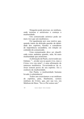 Ninguém pode precisar, no médium,
onde termina o animismo e começa a
mediunidade.
Um comunicado anímico pode ser
mais rico que um mediúnico.
Foi igualmente por esse motivo que,
quando tratou da delicada questão da identi-
dade dos espíritos, Kardec a considerou
de importância secundária, em relação ao
conteúdo do comunicado.
Uma comunicação deve ser classifi-
cada como autêntica quando, nela, há mais
mediunidade que animismo.
A afirmação de Paulo, escrevendo aos
Gálatas: "... já não sou eu quem vive, mas o
Cristo vive em mim", é uma afirmação de
natureza mediúnica. Esvaziando-se de si,
Jesus tomara posse de seu espírito. Eis a
essência da mediunidade.
Em Paulo, a mediunidade humana
levada à culminância!
Todos nos exercitamos a ser médiuns
de espíritos, para, finalmente, sermos
médiuns do Cristo, que, por sua vez, era
Médium de Deus: "Eu e o Pai somos um."
18 Carlos A. Baccelli / O d i l o n Fernandes
 