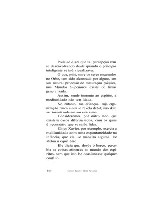 Pode-se dizer que tal percepção vem
se desenvolvendo desde quando o princípio
inteligente se individualizava.
O que, pois, entre os seres encarnados
no Orbe, tem sido alcançado por alguns, em
seu natural processo de maturação psíquica,
nos Mundos Superiores existe de forma
generalizada.
Assim, sendo inerente ao espírito, a
mediunidade não tem idade.
No entanto, nas crianças, cuja orga-
nização física ainda se revela débil, não deve
ser incentivada em seu exercício.
Consideremos, por outro lado, que
existem casos diferenciados, com os quais
é necessário que se saiba lidar.
Chico Xavier, por exemplo, exercia a
mediunidade com tanta espontaneidade na
infância, que ela, de maneira alguma, lhe
afetou o equilíbrio.
Ele dizia que, desde o berço, perce-
bia as coisas atinentes ao mundo dos espí-
ritos, sem que isto lhe ocasionasse qualquer
conflito.
180 Carlos A Baccelli / O d i l o n Fernandes
 