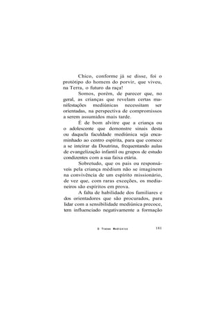 Chico, conforme já se disse, foi o
protótipo do homem do porvir, que viveu,
na Terra, o futuro da raça!
Somos, porém, de parecer que, no
geral, as crianças que revelam certas ma-
nifestações mediúnicas necessitam ser
orientadas, na perspectiva de compromissos
a serem assumidos mais tarde.
É de bom alvitre que a criança ou
o adolescente que demonstre sinais desta
ou daquela faculdade mediúnica seja enca-
minhado ao centro espírita, para que comece
a se inteirar da Doutrina, frequentando aulas
de evangelização infantil ou grupos de estudo
condizentes com a sua faixa etária.
Sobretudo, que os pais ou responsá-
veis pela criança médium não se imaginem
na convivência de um espírito missionário,
de vez que, com raras exceções, os media-
neiros são espíritos em prova.
A falta de habilidade dos familiares e
dos orientadores que são procurados, para
lidar com a sensibilidade mediúnica precoce,
tem influenciado negativamente a formação
O Transe M e d i ú n i c o 181
 