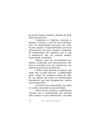 de muitos futuros médiuns, dotados de facul-
dades promissoras.
Conforme os Espíritos disseram a
Kardec, a criança e o jovem com manifesta-
ções de mediunidade precisam ser escla-
recidos quanto à responsabilidade moral na
utilização de seus dons, porque o despontar
da mediunidade não significa, por si, que
o medianeiro seja um espírito maduro,
dispensando orientação.
Muitos casos de sensibilidade me-
diúnica conduzida sem discernimento aca-
bam se tornando casos de vampirismo, em
dolorosos processos de obsessão.
Enfim, sendo inerente ao espírito, cuja
idade não se pode precisar, a mediunidade
pode surgir em qualquer etapa da vida.
Se em alguns não passa de manifestações
transitórias, que logo desaparecem, noutros
ela vem para ficar.
O cultivo da mediunidade, em suma,
é o cultivo da própria espiritualidade.
Não se pode, portanto, simplesmente
impedir que a mediunidade seja exercida
pela criança ou pelo adolescente, sob pena
182 Carlos A. Baccelli / O d i l o n Fernandes
 