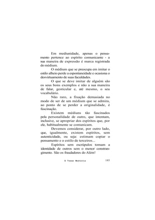 Em mediunidade, apenas o pensa-
mento pertence ao espírito comunicante - a
sua maneira de expressão é marca registrada
do médium.
O médium que se preocupa em imitar o
estilo alheio perde a espontaneidade e ocasiona o
desvirtuamento de suas faculdades.
O que se deve imitar de alguém são
os seus bons exemplos e não a sua maneira
de falar, gesticular e, até mesmo, o seu
vocabulário.
Não raro, a fixação demasiada no
modo de ser de um médium que se admira,
ao ponto de se perder a originalidade, é
fascinação.
Existem médiuns tão fascinados
pela personalidade de outro, que intentam,
inclusive, se apropriar dos espíritos que, por
ele, habitualmente se comunicam.
Devemos considerar, por outro lado,
que, igualmente, existem espíritos, sem
autenticidade, ou seja: estimam copiar o
pensamento e o estilo de terceiros...
Espíritos sem escrúpulos tomam a
identidade de outros sem o menor constran-
gimento. São os fraudadores do Além!
O Transe M e d i ú n i c o 185
 