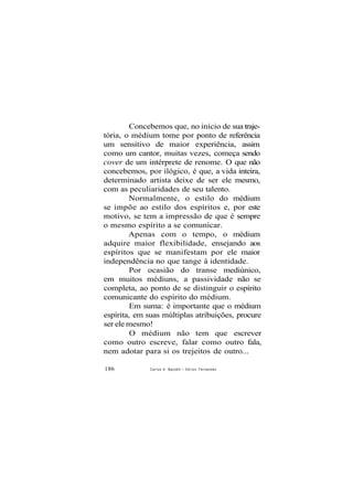 Concebemos que, no início de sua traje-
tória, o médium tome por ponto de referência
um sensitivo de maior experiência, assim
como um cantor, muitas vezes, começa sendo
cover de um intérprete de renome. O que não
concebemos, por ilógico, é que, a vida inteira,
determinado artista deixe de ser ele mesmo,
com as peculiaridades de seu talento.
Normalmente, o estilo do médium
se impõe ao estilo dos espíritos e, por este
motivo, se tem a impressão de que é sempre
o mesmo espírito a se comunicar.
Apenas com o tempo, o médium
adquire maior flexibilidade, ensejando aos
espíritos que se manifestam por ele maior
independência no que tange à identidade.
Por ocasião do transe mediúnico,
em muitos médiuns, a passividade não se
completa, ao ponto de se distinguir o espírito
comunicante do espírito do médium.
Em suma: é importante que o médium
espírita, em suas múltiplas atribuições, procure
ser ele mesmo!
O médium não tem que escrever
como outro escreve, falar como outro fala,
nem adotar para si os trejeitos de outro...
186 Carlos A. Baccelli / O d i l o n Fernandes
 