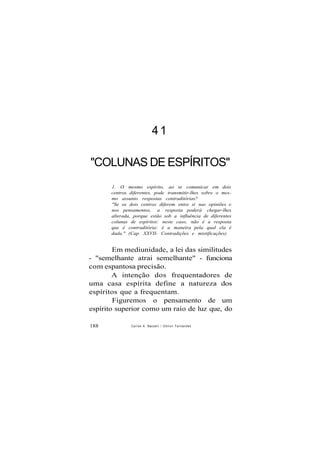 41
"COLUNAS DE ESPÍRITOS"
1. O mesmo espírito, ao se comunicar em dois
centros diferentes, pode transmitir-lhes sobre o mes-
mo assunto respostas contraditórias?
"Se os dois centros diferem entre si nas opiniões e
nos pensamentos, a resposta poderá chegar-lhes
alterada, porque estão sob a influência de diferentes
colunas de espíritos: neste caso, não é a resposta
que é contraditória: é a maneira pela qual ela é
dada." (Cap. XXVII- Contradições e mistificações)
Em mediunidade, a lei das similitudes
- "semelhante atrai semelhante" - funciona
com espantosa precisão.
A intenção dos frequentadores de
uma casa espírita define a natureza dos
espíritos que a frequentam.
Figuremos o pensamento de um
espírito superior como um raio de luz que, do
188 Carlos A. Baccelli / O d i l o n Fernandes
 
