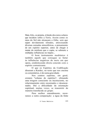 Mais Alto, se projeta, à feição dos raios solares
que incidem sobre a Terra. Assim como os
raios do Sol não alcançam o Orbe, sem que
sejam devidamente nitrados, atravessando
diversas camadas atmosféricas, o pensamento
de um espírito superior, antes de chegar à
mente do médium que o capta, se submete a
múltiplas influências no trajeto...
O bom instrumento mediúnico é
também aquele que consegue se furtar
às influências negativas do meio em que
opera, estabelecendo direta conexão com o
espírito comunicante.
O que os Espíritos da Codificação
disseram a Kardec, no texto que nos encima
os comentários, é de suma gravidade.
Nos centros espíritas, em geral,
existem "colunas de espíritos", efetuando
uma triagem consciente ou inconsciente, no
relacionamento entre encarnados e desencar-
nados. Daí a dificuldade da orientação
espiritual, muitas vezes, se transmitir de
maneira translúcida ao grupo.
Para melhor entendimento, recor-
ramos a outra comparação: a água da fonte
O Transe M e d i ú n i c o 189
 