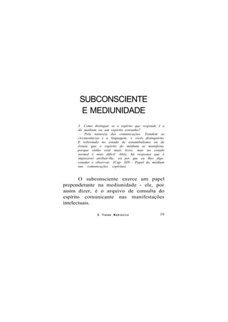 SUBCONSCIENTE
E MEDIUNIDADE
3. Como distinguir se o espírito que responde é o
do médium ou um espírito estranho?
— Pela natureza das comunicações. Estudem as
circunstâncias e a linguagem, e vocês distinguirão.
E sobretudo no estado de sonambulismo ou de
êxtase que o espírito do médium se manifesta,
porque então está mais livre; mas no estado
normal é mais difícil. Aliás, há respostas que é
impossível atribuir-lhe: eis por que eu lhes digo:
estudar e observar. (Cap. XIX - Papel do médium
nas comunicações espíritas)
O subconsciente exerce um papel
preponderante na mediunidade - ele, por
assim dizer, é o arquivo de consulta do
espírito comunicante nas manifestações
intelectuais.
O Transe M e d i ú n i c o 19
 