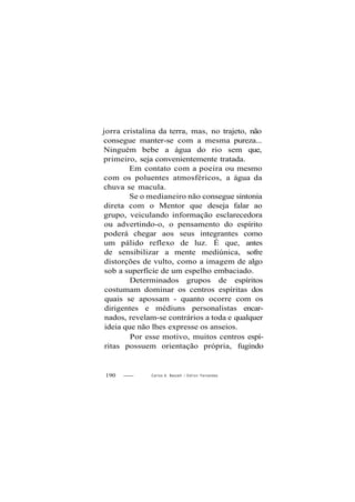 jorra cristalina da terra, mas, no trajeto, não
consegue manter-se com a mesma pureza...
Ninguém bebe a água do rio sem que,
primeiro, seja convenientemente tratada.
Em contato com a poeira ou mesmo
com os poluentes atmosféricos, a água da
chuva se macula.
Se o medianeiro não consegue sintonia
direta com o Mentor que deseja falar ao
grupo, veiculando informação esclarecedora
ou advertindo-o, o pensamento do espírito
poderá chegar aos seus integrantes como
um pálido reflexo de luz. É que, antes
de sensibilizar a mente mediúnica, sofre
distorções de vulto, como a imagem de algo
sob a superfície de um espelho embaciado.
Determinados grupos de espíritos
costumam dominar os centros espíritas dos
quais se apossam - quanto ocorre com os
dirigentes e médiuns personalistas encar-
nados, revelam-se contrários a toda e qualquer
ideia que não lhes expresse os anseios.
Por esse motivo, muitos centros espí-
ritas possuem orientação própria, fugindo
190 Carlos A. Baccelli / O d i l o n Fernandes
 