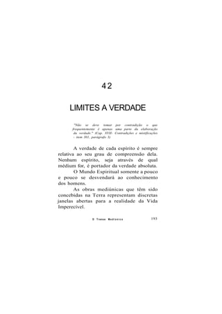 42
LIMITES A VERDADE
"Não se deve tomar por contradição o que
frequentemente é apenas uma parte da elaboração
da verdade." (Cap. XVII- Contradições e mistificações
- item 301, parágrafo 3)
A verdade de cada espírito é sempre
relativa ao seu grau de compreensão dela.
Nenhum espírito, seja através de qual
médium for, é portador da verdade absoluta.
O Mundo Espiritual somente a pouco
e pouco se desvendará ao conhecimento
dos homens.
As obras mediúnicas que têm sido
concebidas na Terra representam discretas
janelas abertas para a realidade da Vida
Imperecível.
O Transe M e d i ú n i c o 193
 