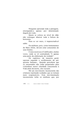Ninguém apreende toda a paisagem,
enxergando-a apenas por determinado
ângulo de visão.
Quem se coloca ao nível do chão
não consegue abarcar toda a beleza do
horizonte.
Para se ver mais, é imprescindível
subir.
Os médiuns, pois, como instrumentos
do Mais Além, devem estar conscientes de
seus limites.
Como escreveu o Codificador, muitas
vezes, onde se vê contradição "é apenas
uma parte da elaboração da verdade".
Os espíritos, de maneira geral,
operam segundo o acolhimento do psi-
quismo humano... Quando percebem que
os encarnados não estão preparados para
vislumbrar maior claridade concernente à
Vida além da morte, eles recuam.
Há um movimento inconsciente das
criaturas rejeitando verdades que as tornam
mais responsáveis. Esta movimentação
inconsciente inibe os médiuns que, por
194 Carlos A. Baccelli / O d i l o n Fernandes
 
