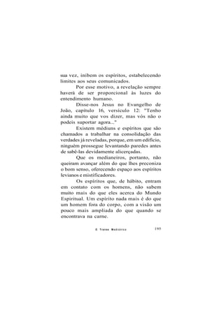 sua vez, inibem os espíritos, estabelecendo
limites aos seus comunicados.
Por esse motivo, a revelação sempre
haverá de ser proporcional às luzes do
entendimento humano.
Disse-nos Jesus no Evangelho de
João, capítulo 16, versículo 12: "Tenho
ainda muito que vos dizer, mas vós não o
podeis suportar agora..."
Existem médiuns e espíritos que são
chamados a trabalhar na consolidação das
verdades já reveladas, porque, em um edifício,
ninguém prossegue levantando paredes antes
de sabê-las devidamente alicerçadas.
Que os medianeiros, portanto, não
queiram avançar além do que lhes preconiza
o bom senso, oferecendo espaço aos espíritos
levianos e mistificadores.
Os espíritos que, de hábito, entram
em contato com os homens, não sabem
muito mais do que eles acerca do Mundo
Espiritual. Um espírito nada mais é do que
um homem fora do corpo, com a visão um
pouco mais ampliada do que quando se
encontrava na carne.
O Transe M e d i ú n i c o 195
 