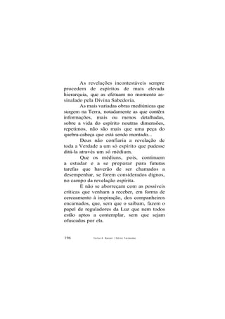 As revelações incontestáveis sempre
procedem de espíritos de mais elevada
hierarquia, que as efetuam no momento as-
sinalado pela Divina Sabedoria.
As mais variadas obras mediúnicas que
surgem na Terra, notadamente as que contêm
informações, mais ou menos detalhadas,
sobre a vida do espírito noutras dimensões,
repetimos, não são mais que uma peça do
quebra-cabeça que está sendo montado...
Deus não confiaria a revelação de
toda a Verdade a um só espírito que pudesse
ditá-la através um só médium.
Que os médiuns, pois, continuem
a estudar e a se preparar para futuras
tarefas que haverão de ser chamados a
desempenhar, se forem considerados dignos,
no campo da revelação espírita.
E não se aborreçam com as possíveis
críticas que venham a receber, em forma de
cerceamento à inspiração, dos companheiros
encarnados, que, sem que o saibam, fazem o
papel de reguladores da Luz que nem todos
estão aptos a contemplar, sem que sejam
ofuscados por ela.
196 Carlos A. Bacceli / Odilon Fernandes
 