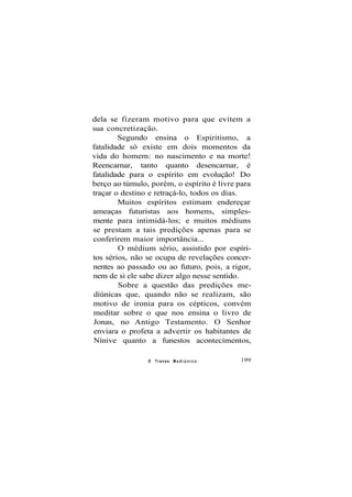 dela se fizeram motivo para que evitem a
sua concretização.
Segundo ensina o Espiritismo, a
fatalidade só existe em dois momentos da
vida do homem: no nascimento e na morte!
Reencarnar, tanto quanto desencarnar, é
fatalidade para o espírito em evolução! Do
berço ao túmulo, porém, o espírito é livre para
traçar o destino e retraçá-lo, todos os dias.
Muitos espíritos estimam endereçar
ameaças futuristas aos homens, simples-
mente para intimidá-los; e muitos médiuns
se prestam a tais predições apenas para se
conferirem maior importância...
O médium sério, assistido por espíri-
tos sérios, não se ocupa de revelações concer-
nentes ao passado ou ao futuro, pois, a rigor,
nem de si ele sabe dizer algo nesse sentido.
Sobre a questão das predições me-
diúnicas que, quando não se realizam, são
motivo de ironia para os cépticos, convém
meditar sobre o que nos ensina o livro de
Jonas, no Antigo Testamento. O Senhor
enviara o profeta a advertir os habitantes de
Nínive quanto a funestos acontecimentos,
O Transe M e d i ú n i c o 199
 