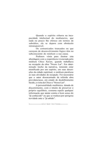 Quando o espírito esbarra na inca-
pacidade intelectual do medianeiro, que
nada ou pouco lhe oferece em termos de
subsídios, ele se depara com obstáculo
intransponível.
Os comunicados truncados ou que
careçam de desenvolvimento lógico têm no
subconsciente do médium a sua causa.
Pedimos vénia para ilustrar esta
abordagem com a experiência vivenciada pelo
médium Chico Xavier, quando trabalhava
na recepção da obra "Nosso Lar". Em deter-
minado trecho da narrativa, temendo estar
mistificado por um espírito, em suas descri-
ções da cidade espiritual, o médium paralisou
as suas atividades de recepção. Foi necessário
que o autor desencarnado da referida obra
providenciasse, em estado de desdobramento
lúcido, a visita de Chico a "Nosso Lar".
A personalidade mediúnica, dotada de
discernimento, com o intuito de preservar o
próprio equilíbrio, costuma repelir qualquer
informação que atente contra o bom senso do
"já conhecido" ou que se traduza por perigosa
novidade ante o "já sabido".
20 Carlos A. Baccelli / O d i l o n Fernandes
 