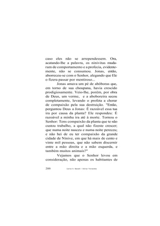 caso eles não se arrependessem. Ora,
acatando-lhe a palavra, os ninivitas muda-
ram de comportamento e a profecia, evidente-
mente, não se consumou. Jonas, então,
aborreceu-se com o Senhor, alegando que Ele
o fizera passar por mentiroso...
Jonas amava um pé de abóboras que,
em torno de sua choupana, havia crescido
prodigiosamente. Veio-lhe, porém, por obra
de Deus, um verme, e a aboboreira secou
completamente, levando o profeta a chorar
de compaixão pela sua destruição. "Então,
perguntou Deus a Jonas: É razoável essa tua
ira por causa da planta? Ele respondeu: É
razoável a minha ira até à morte. Tornou o
Senhor: Tens compaixão da planta que te não
custou trabalho, a qual não fizeste crescer;
que numa noite nasceu e numa noite pereceu;
e não hei de eu ter compaixão da grande
cidade de Nínive, em que há mais de cento e
vinte mil pessoas, que não sabem discernir
entre a mão direita e a mão esquerda, e
também muitos animais?"
Vejamos que o Senhor levou em
consideração, não apenas os habitantes de
200 Carlos A. Baccelli / O d i l o n Fernandes
 