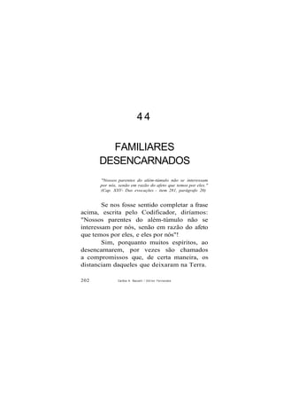 4 4
FAMILIARES
DESENCARNADOS
"Nossos parentes do além-túmulo não se interessam
por nós, senão em razão do afeto que temos por eles."
(Cap. XXV- Das evocações - item 281, parágrafo 20)
Se nos fosse sentido completar a frase
acima, escrita pelo Codificador, diríamos:
"Nossos parentes do além-túmulo não se
interessam por nós, senão em razão do afeto
que temos por eles, e eles por nós"!
Sim, porquanto muitos espíritos, ao
desencarnarem, por vezes são chamados
a compromissos que, de certa maneira, os
distanciam daqueles que deixaram na Terra.
202 CarSos A. Baccelli / O d i l o n Fernandes
 