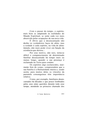 Com o passar do tempo, o espírito,
mais bem se adaptando às realidades do
Mundo Espiritual, se sente cada vez mais
absorvido pelas ocupações de sua nova vida.
É óbvio que a desencarnação não
desfaz os verdadeiros laços de afeto, mas
a verdade é cada espírito, na vida de além-
túmulo, não mais pode viver em função da
existência que deixou...
Por esse motivo, não raro, torna-se
difícil o comparecimento de determinado
familiar desencarnado há tempo mais ou
menos longo, quando a sua presença é
reclamada na Terra para contato.
Os espíritos algo esclarecidos, mor-
mente fora do corpo, compreendem que a
sua família é a Humanidade inteira e, sendo
assim, para muitos deles os vínculos da
parentela consanguínea têm importância
relativa.
Como, por exemplo, familiares desen-
carnados há décadas e que pouco lembrados
pelos seus entes queridos durante todo esse
tempo, atenderão ao primeiro chamado dos
O Transe M e d i ú n i c o 203
 