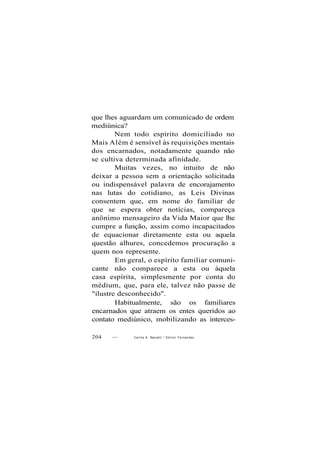 que lhes aguardam um comunicado de ordem
mediúnica?
Nem todo espírito domiciliado no
Mais Além é sensível às requisições mentais
dos encarnados, notadamente quando não
se cultiva determinada afinidade.
Muitas vezes, no intuito de não
deixar a pessoa sem a orientação solicitada
ou indispensável palavra de encorajamento
nas lutas do cotidiano, as Leis Divinas
consentem que, em nome do familiar de
que se espera obter notícias, compareça
anônimo mensageiro da Vida Maior que lhe
cumpre a função, assim como incapacitados
de equacionar diretamente esta ou aquela
questão alhures, concedemos procuração a
quem nos represente.
Em geral, o espírito familiar comuni-
cante não comparece a esta ou àquela
casa espírita, simplesmente por conta do
médium, que, para ele, talvez não passe de
"ilustre desconhecido".
Habitualmente, são os familiares
encarnados que atraem os entes queridos ao
contato mediúnico, mobilizando as interces-
204 — Carlos A. Baccelli / O d i l o n Fernandes
 