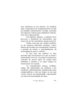 soes espirituais ao seu alcance. Ao médium
cabe a expectativa do comparecimento ou não
da entidade indiretamente evocada, acrescida
do respectivo esforço para estabelecer sintonia,
caso ela se faça presente.
Em hipótese alguma, o médium deve
provocar o fenômeno do intercâmbio, que
carece de ser tão espontâneo quanto possível.
Enfim, para que um contato mediúni-
co de natureza particular aconteça, vários
fatores são levados em consideração, inclusive
a questão do mérito e, principalmente, da
necessidade de quem o solicita.
É raro que um espírito se faça
presente logo da primeira vez que se tenta o
intercâmbio com ele. O próprio medianeiro
carecerá de maior lapso de tempo para
trabalhar a sintonia e se sentir seguro na
transmissão do recado.
As considerações anexas, evidente-
mente, são endereçadas aos médiuns e aos
estudiosos suficientemente amadurecidos para
compreendê-las e não aos leigos ou aos que
vivam, através da mediunidade, especulando
em torno da imortalidade da alma.
O Transe M e d i ú n i c o 205
 