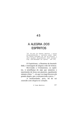45
A ALEGRIA DOS
ESPÍRITOS
"24°. Da parte dos Espíritos Superiores, o gracejo
é frequentemente fino e espirituoso, jamais vulgar.
Nos espíritos brincalhões que não são grosseiros, a
sátira mordente éfrequentemente muito oportuna."
(Cap. XXIV-Identidade dos espíritos - item 267)
O Espiritismo, a Doutrina da Imortali-
dade, é mensagem de alegria e não de tristeza.
Revivendo o Cristianismo, os espíri-
tos, à semelhança do anjo que anunciou o
nascimento de Jesus aos pastores, igualmente
entoam o hino: "... eis que vos trago boa nova de
grande alegria, que o será para todo o povo..."
A mediunidade, pois, há de ser
exercida com alegria no coração.
O Transe M e d i ú n i c o 207
 