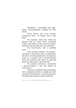 Disciplina e austeridade não signi-
ficam, necessariamente, ausência de bom
humor.
Chico Xavier, que vivia sorrindo,
costumava dizer: "A minha vida é uma
festa!".
Os espíritos, nada mais sendo que
homens fora do corpo físico continuam
sendo o que foram, ou seja: pessoas comuns,
também caracterizadas por suas emoções...
Em Espiritismo, não é proibido
sorrir.
Uma reunião espírita, sem perder a
seriedade e descambar para a vulgaridade,
não deve ser demasiadamente circunspecta,
como se o contato com os desencarnados
fosse um momento tão solene no qual não
houvesse lugar para a descontração.
Os espíritos inferiores, encarnados
e desencarnados, é que não sabem ser
espirituosos.
Não raro, os espíritos mais esclarecidos,
com o propósito de dizer a verdade sem ferir,
recorrem ao bom humor, e não têm pejo de se
mostrarem tão humanos quanto ainda são!
208 Carlos A. Baccelli / O d i l o n Fernandes
 