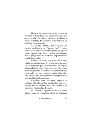Dentro do contexto acima é que se
encontra a dificuldade de certos medianeiros
na recepção de datas, nomes, apelidos e
outros detalhes de identificação por parte da
entidade manifestante.
Até certo ponto, André Luiz, na
escrita mediúnica de "Nosso Lar", contou
com a docilidade do instrumento de que se
valia; porém, ao fazer inédita abordagem
para o psiquismo do médium, experimentou
imediata rejeição...
Poderia o autor espiritual de a obra
citada ter continuado, à revelia do médium?
- eis a pergunta que, naturalmente, se impõe.
Respondemos que sim, porém não sem
constrangimento à vontade do intermediário
encarnado, o que caracterizaria obsessão.
Ou, então, com a sua anuência irresponsável,
que significaria leviandade.
Vejamos que, de fato, espírito e
médium são chamados a trabalhar em regi-
me de parceria consciente, um suprindo as
possíveis limitações do outro.
Já tivemos oportunidade de dizer
alhures que se o espírito deve se preparar
O Transe M e d i ú n i c o 21
 