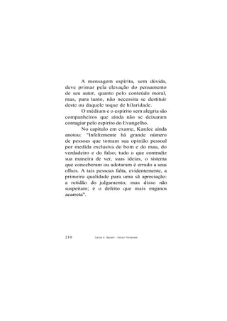A mensagem espírita, sem dúvida,
deve primar pela elevação do pensamento
de seu autor, quanto pelo conteúdo moral,
mas, para tanto, não necessita se destituir
deste ou daquele toque de hilaridade.
O médium e o espírito sem alegria são
companheiros que ainda não se deixaram
contagiar pelo espírito do Evangelho.
No capítulo em exame, Kardec ainda
anotou: "Infelizmente há grande número
de pessoas que tomam sua opinião pessoal
por medida exclusiva do bom e do mau, do
verdadeiro e do falso; tudo o que contradiz
sua maneira de ver, suas ideias, o sistema
que conceberam ou adotaram é errado a seus
olhos. A tais pessoas falta, evidentemente, a
primeira qualidade para uma sã apreciação:
a retidão do julgamento, mas disso não
suspeitam; é o defeito que mais enganos
acarreta".
210 Carlos A. Baccelli / O d i l o n Fernandes
 