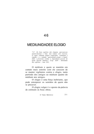 4 6
MEDIUNIDADEE ELOGIO
"11°. Os bons espíritos não elogiam; aprovam-nos
quanto Jazemos o bem, mas sempre com reservas;
os maus tributam elogios exagerados, estimulam o
orgulho e a vaidade, aparentando pregar a humil-
dade e procuram exaltar a importância pessoal de
quem querem dominar." (Cap. XXIV - Identidade
dos espíritos - item 267)
O médium e quem se mantém em
contato mais estreito com ele carecem de
se manter vigilantes contra o elogio, tanto
partindo dos amigos ao médium quanto do
médium aos amigos.
O elogio é uma força inebriante, que
pode entorpecer os sentidos de quem não
se precaver.
O elogio vulgar é o oposto da palavra
de estímulo às boas obras.
O Transe M e d i ú n i c o 211
 