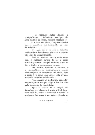 - o médium efetua elogios a
companheiros, notadamente aos que, de
uma maneira ou outra, possam beneficiá-lo;
- o médium, ainda, elogia o espírito
que se manifesta por intermédio de suas
faculdades...
O elogio, em quem não se encontra
devidamente imunizado, provoca a supres-
são total do discernimento.
Para se vacinar contra semelhante
mal, o médium carece de ser o mais
sincero possível consigo, reconhecendo as
imperfeições e mazelas que carrega.
Em muitos médiuns, a vaidade e
o personalismo se assemelham a brasas
semiapagadas e encobertas de cinza, que
o mais leve sopro das trevas pode avivar,
trazendo de volta as labaredas...
Não convém ao médium se conceder
trégua alguma, no que tange à luta diuturna
pela conquista da humildade.
Após o tóxico de o elogio ser
inoculado em alguém, é muito difícil fazer
com que ele torne à realidade e admita o
equívoco. Na maioria das vezes, ele não se
O Transe M e d i ú n i c o 213
 