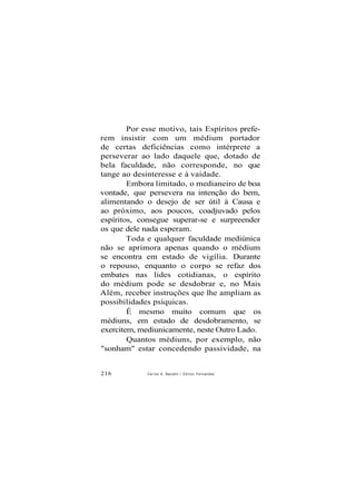 Por esse motivo, tais Espíritos prefe-
rem insistir com um médium portador
de certas deficiências como intérprete a
perseverar ao lado daquele que, dotado de
bela faculdade, não corresponde, no que
tange ao desinteresse e à vaidade.
Embora limitado, o medianeiro de boa
vontade, que persevera na intenção do bem,
alimentando o desejo de ser útil à Causa e
ao próximo, aos poucos, coadjuvado pelos
espíritos, consegue superar-se e surpreender
os que dele nada esperam.
Toda e qualquer faculdade mediúnica
não se aprimora apenas quando o médium
se encontra em estado de vigília. Durante
o repouso, enquanto o corpo se refaz dos
embates nas lides cotidianas, o espírito
do médium pode se desdobrar e, no Mais
Além, receber instruções que lhe ampliam as
possibilidades psíquicas.
É mesmo muito comum que os
médiuns, em estado de desdobramento, se
exercitem, mediunicamente, neste Outro Lado.
Quantos médiuns, por exemplo, não
"sonham" estar concedendo passividade, na
216 Caríos A. Baccelii / O d i l o n Fernandes
 