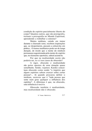condição de espírito parcialmente liberto do
corpo? Quantos outros, que são psicógrafos,
treinam a psicografia no Mundo Espiritual,
aprendendo a trabalhar a sintonia?
Muitos médiuns, caindo em transe
durante o chamado sono, recebem inspirações
que, ao despertarem, passam a colocá-las em
prática... O transe mediúnico pode ser de longa
duração, de modo que a mente do médium
permaneça sugestionada pela mente do espírito
que, no momento oportuno, saberá acioná-la.
Por que na mediunidade assim não
poderia ser, se o é nos casos de obsessão?
A rigor, obsessão e mediunidade
são poios opostos de uma situação quase
semelhante. Senão, vejamos. Kardec concei-
tuou obsessão como sendo "o império que
alguns espíritos sabem exercer sobre certas
pessoas"... Já quando procurou definir o
médium, escreveu que é "toda pessoa que
sente num grau qualquer a influência dos
espíritos". A diferença é que, na obsessão,
esta influência é nociva.
Obsessão também é mediunidade,
mas mediunidade não é obsessão.
O Transe M e d i ú n i c o 217
 