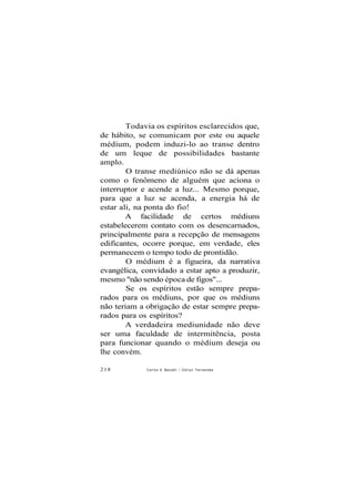 Todavia os espíritos esclarecidos que,
de hábito, se comunicam por este ou aquele
médium, podem induzi-lo ao transe dentro
de um leque de possibilidades bastante
amplo.
O transe mediúnico não se dá apenas
como o fenômeno de alguém que aciona o
interruptor e acende a luz... Mesmo porque,
para que a luz se acenda, a energia há de
estar ali, na ponta do fio!
A facilidade de certos médiuns
estabelecerem contato com os desencarnados,
principalmente para a recepção de mensagens
edificantes, ocorre porque, em verdade, eles
permanecem o tempo todo de prontidão.
O médium é a figueira, da narrativa
evangélica, convidado a estar apto a produzir,
mesmo "não sendo época de figos"...
Se os espíritos estão sempre prepa-
rados para os médiuns, por que os médiuns
não teriam a obrigação de estar sempre prepa-
rados para os espíritos?
A verdadeira mediunidade não deve
ser uma faculdade de intermitência, posta
para funcionar quando o médium deseja ou
lhe convém.
218 Carlos A Baccelli / O d i l o n Fernandes
 