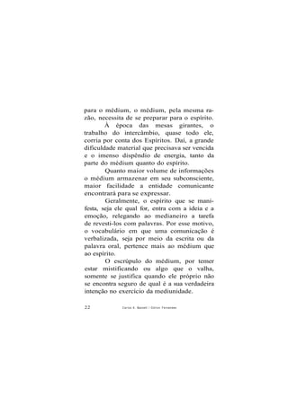 para o médium, o médium, pela mesma ra-
zão, necessita de se preparar para o espírito.
À época das mesas girantes, o
trabalho do intercâmbio, quase todo ele,
corria por conta dos Espíritos. Daí, a grande
dificuldade material que precisava ser vencida
e o imenso dispêndio de energia, tanto da
parte do médium quanto do espírito.
Quanto maior volume de informações
o médium armazenar em seu subconsciente,
maior facilidade a entidade comunicante
encontrará para se expressar.
Geralmente, o espírito que se mani-
festa, seja ele qual for, entra com a ideia e a
emoção, relegando ao medianeiro a tarefa
de revesti-los com palavras. Por esse motivo,
o vocabulário em que uma comunicação é
verbalizada, seja por meio da escrita ou da
palavra oral, pertence mais ao médium que
ao espírito.
O escrúpulo do médium, por temer
estar mistificando ou algo que o valha,
somente se justifica quando ele próprio não
se encontra seguro de qual é a sua verdadeira
intenção no exercício da mediunidade.
22 Carlos A. Baccelli / O d i l o n Fernandes
 
