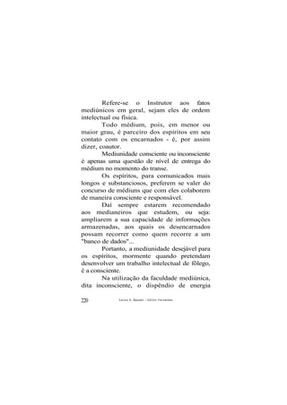 Refere-se o Instrutor aos fatos
mediúnicos em geral, sejam eles de ordem
intelectual ou física.
Todo médium, pois, em menor ou
maior grau, é parceiro dos espíritos em seu
contato com os encarnados - é, por assim
dizer, coautor.
Mediunidade consciente ou inconsciente
é apenas uma questão de nível de entrega do
médium no momento do transe.
Os espíritos, para comunicados mais
longos e substanciosos, preferem se valer do
concurso de médiuns que com eles colaborem
de maneira consciente e responsável.
Daí sempre estarem recomendado
aos medianeiros que estudem, ou seja:
ampliarem a sua capacidade de informações
armazenadas, aos quais os desencarnados
possam recorrer como quem recorre a um
"banco de dados"...
Portanto, a mediunidade desejável para
os espíritos, mormente quando pretendam
desenvolver um trabalho intelectual de fôlego,
é a consciente.
Na utilização da faculdade mediúnica,
dita inconsciente, o dispêndio de energia
220 Carlos A. BacceUi / O d i l o n Fernandes
 