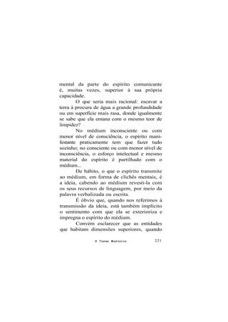 mental da parte do espírito comunicante
é, muitas vezes, superior à sua própria
capacidade.
O que seria mais racional: escavar a
terra à procura de água a grande profundidade
ou em superfície mais rasa, donde igualmente
se sabe que ela emana com o mesmo teor de
limpidez?
No médium inconsciente ou com
menor nível de consciência, o espírito mani-
festante praticamente tem que fazer tudo
sozinho; no consciente ou com menor nível de
inconsciência, o esforço intelectual e mesmo
material do espírito é partilhado com o
médium...
De hábito, o que o espírito transmite
ao médium, em forma de clichês mentais, é
a ideia, cabendo ao médium revesti-la com
os seus recursos de linguagem, por meio da
palavra verbalizada ou escrita.
É óbvio que, quando nos referimos à
transmissão da ideia, está também implícito
o sentimento com que ela se exterioriza e
impregna o espírito do médium.
Convém esclarecer que as entidades
que habitam dimensões superiores, quando
O Transe M e d i ú n i c o 221
 