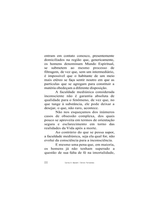 entram em contato conosco, presentemente
domiciliados na região que, genericamente,
os homens denominam Mundo Espiritual,
se submetem ao mesmo processo de
filtragem, de vez que, sem um intermediário,
é impossível que o habitante de um meio
mais etéreo se faça sentir noutro em que as
partículas que se agregam para constituir a
matéria obedeçam a diferente disposição.
A faculdade mediúnica considerada
inconsciente não é garantia absoluta de
qualidade para o fenômeno, de vez que, no
que tange à substância, ele pode deixar a
desejar, o que, não raro, acontece.
Não nos esqueçamos dos inúmeros
casos de obsessão complexa, dos quais
pouco se aproveita em termos de orientação
segura e esclarecimento em torno das
realidades da Vida após a morte.
Ao contrário do que se possa supor,
a faculdade mediúnica, seja ela qual for, não
evolui da consciência para a inconsciência.
E mesmo uma pena que, em maioria,
os homens já não tenham superado a
questão de sua falta de fé na imortalidade,
222 Carlos A. Baccelli / O d i l o n Fernandes
 