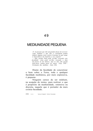 4 9
MEDIUNIDADE PEQUENA
15. As pessoas que têm um grande desejo de escrever
como médiuns e que não o conseguem podem
deduzir alguma coisa contra sl mesmas no que tange
à benevolência dos Espíritos a seu respeito?
— Não, porque Deus pode ter-lhes recusado esta
faculdade, como pode ter-lhes recusado o dom
da poesia ou da música; mas se elas não gozam
deste favor, podem gozar de outros. (Cap. XVII -
Formação dos médiuns - Item 220)
Diante da faculdade de concretizar
o bem sobre a Terra, toda e qualquer
faculdade mediúnica, por mais expressiva,
é pequena.
Ninguém carece de ser médium,
na acepção do termo, para realizar o que
é propósito da mediunidade, ostensiva ou
discreta, naquele que é portador da mais
exímia faculdade.
224 Carlos A Baccelli / O d i l o n Fernandes
 